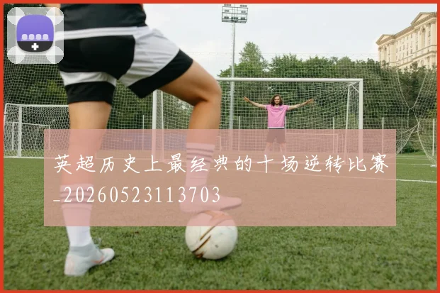 英超历史上最经典的十场逆转比赛_20260523113703