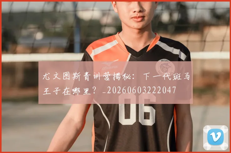 尤文图斯青训营揭秘:下一代斑马王子在哪里?_20260603222047