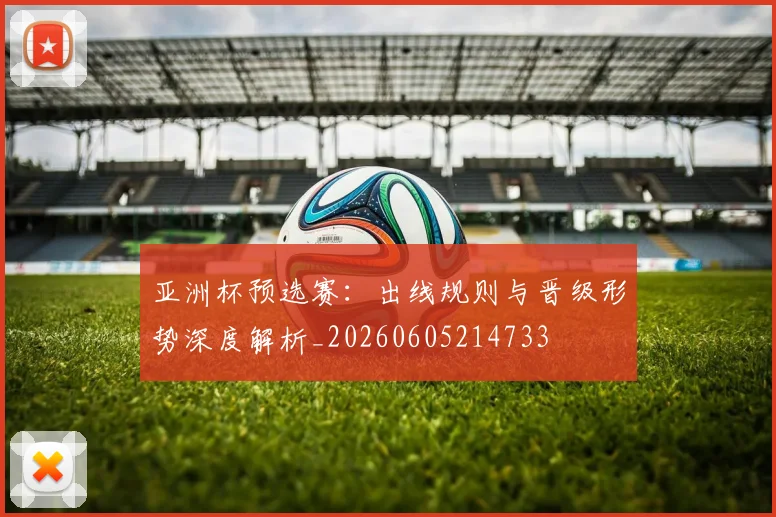 亚洲杯预选赛：出线规则与晋级形势深度解析_20260605214733