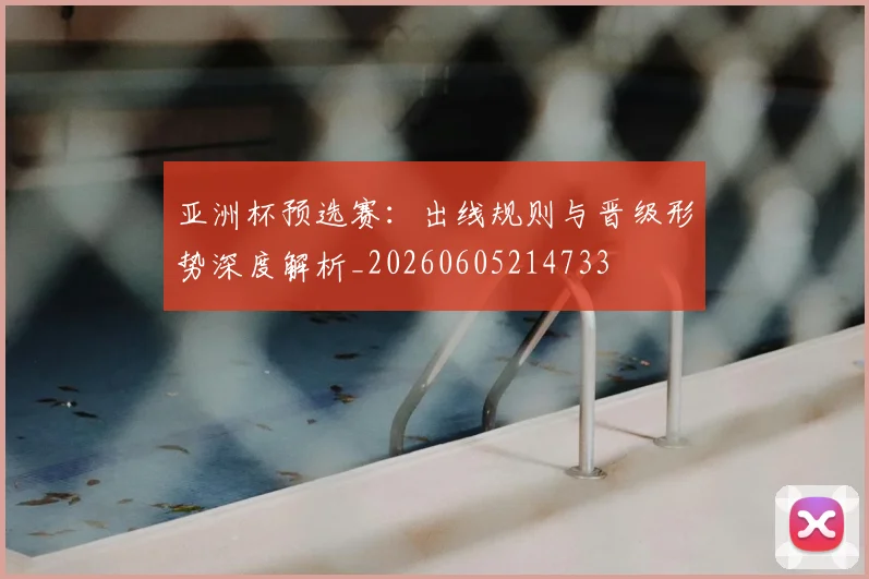 亚洲杯预选赛：出线规则与晋级形势深度解析_20260605214733