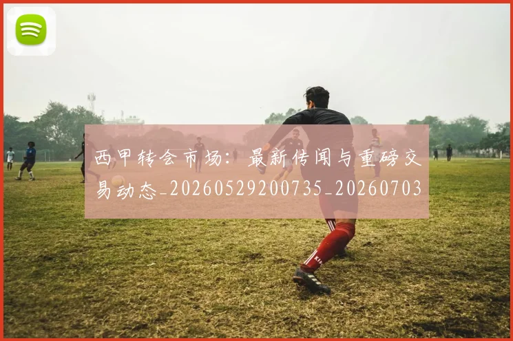 西甲转会市场:最新传闻与重磅交易动态_20260529200735_20260703181936