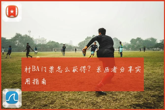 村BA门票怎么获得？亲历者分享实用指南
