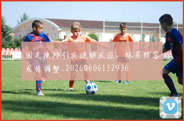 国足换帅引发连锁反应，球员阵容或将调整_20260606152936
