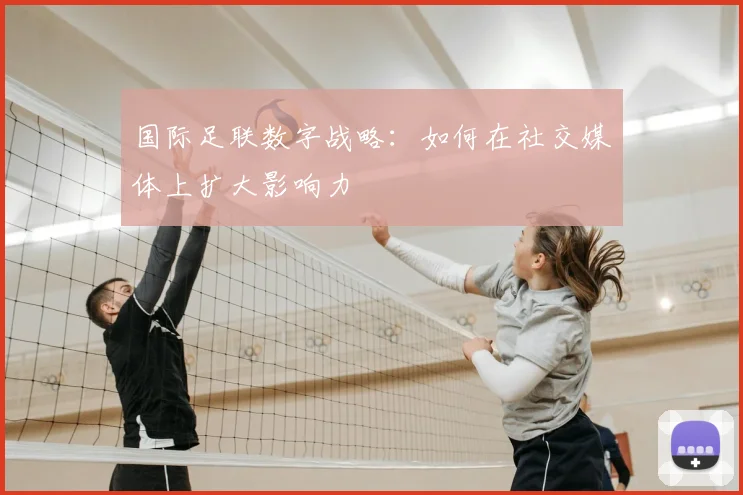 国际足联数字战略:如何在社交媒体上扩大影响力