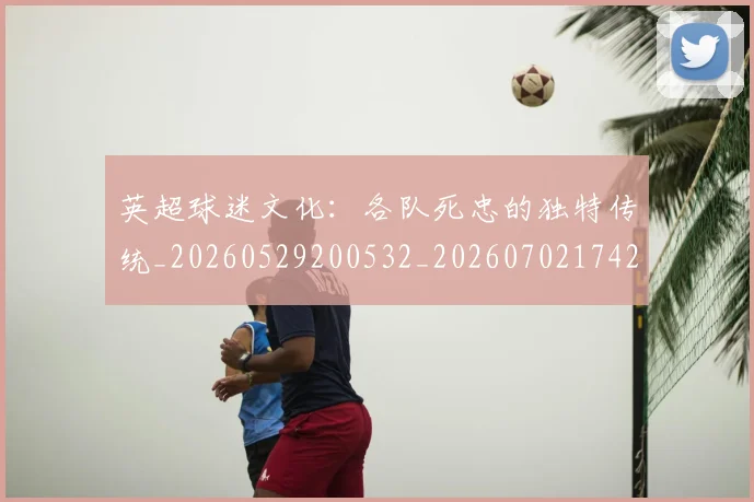英超球迷文化：各队死忠的独特传统_20260529200532_20260702174208