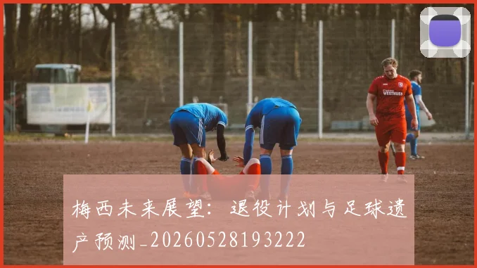 梅西未来展望：退役计划与足球遗产预测_20260528193222