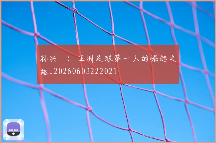 孙兴慜：亚洲足球第一人的崛起之路_20260603222021